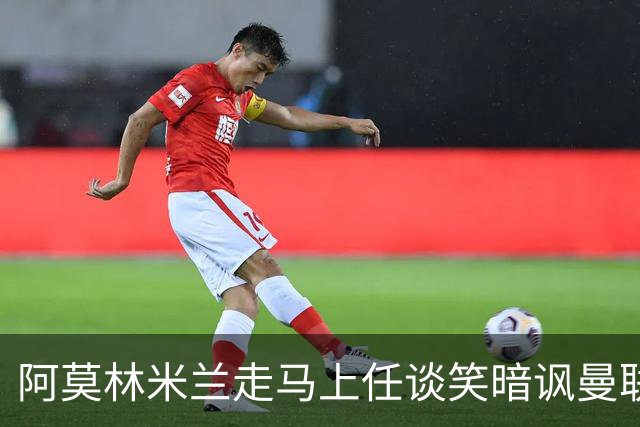 阿莫林米兰走马上任谈笑暗讽曼联，下月倒戈老东家！拉爵怒省1000万