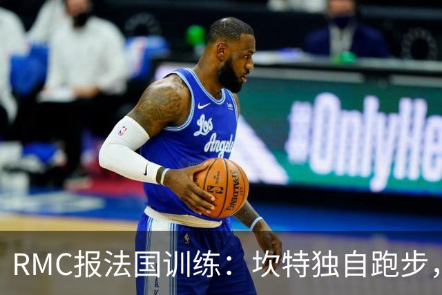 RMC报法国训练：坎特独自跑步，小图拉姆小腿不适提前结束训练
